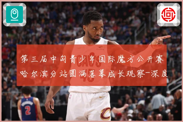 第三届中匈青少年国际魔方公开赛哈尔滨分站圆满落幕成长观察-深度解析