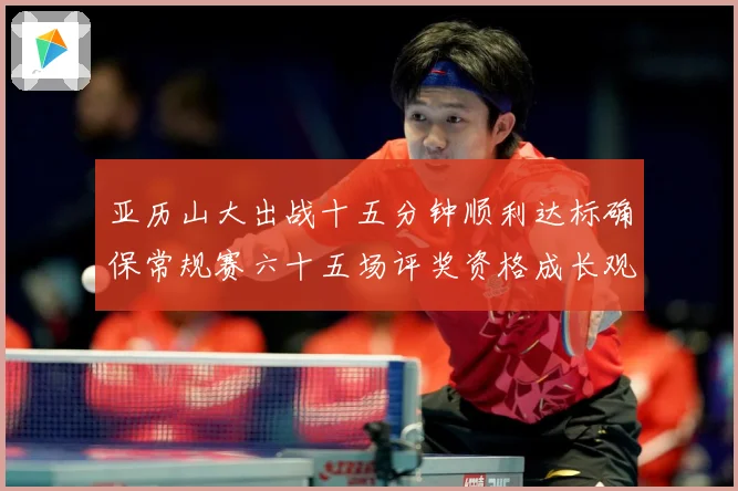 亚历山大出战十五分钟顺利达标确保常规赛六十五场评奖资格成长观察-深度解析