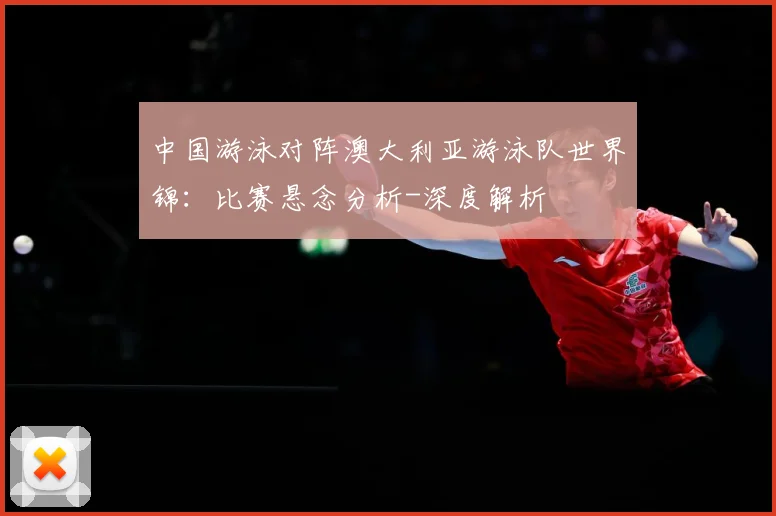 中国游泳对阵澳大利亚游泳队世界锦：比赛悬念分析-深度解析