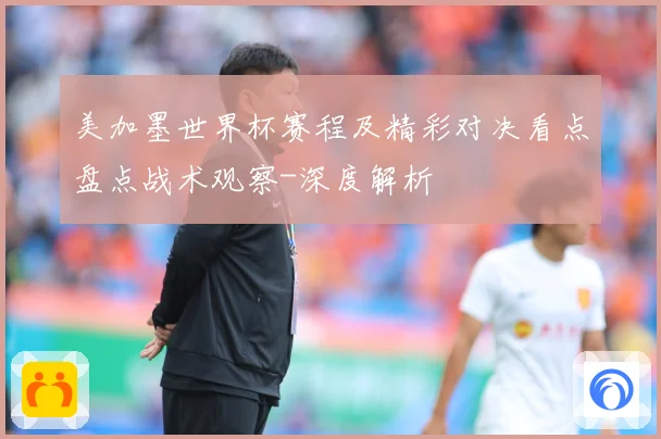 美加墨世界杯赛程及精彩对决看点盘点战术观察-深度解析