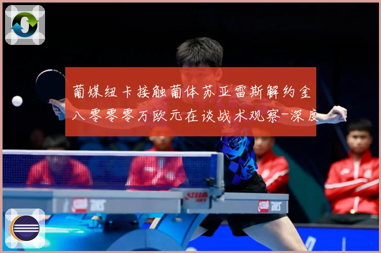 葡媒纽卡接触葡体苏亚雷斯解约金八零零零万欧元在谈战术观察-深度解析