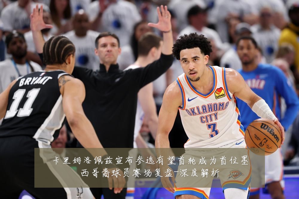 卡里姆洛佩兹宣布参选有望首轮成为首位墨西哥裔球员赛场复盘-深度解析
