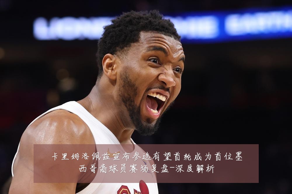 卡里姆洛佩兹宣布参选有望首轮成为首位墨西哥裔球员赛场复盘-深度解析