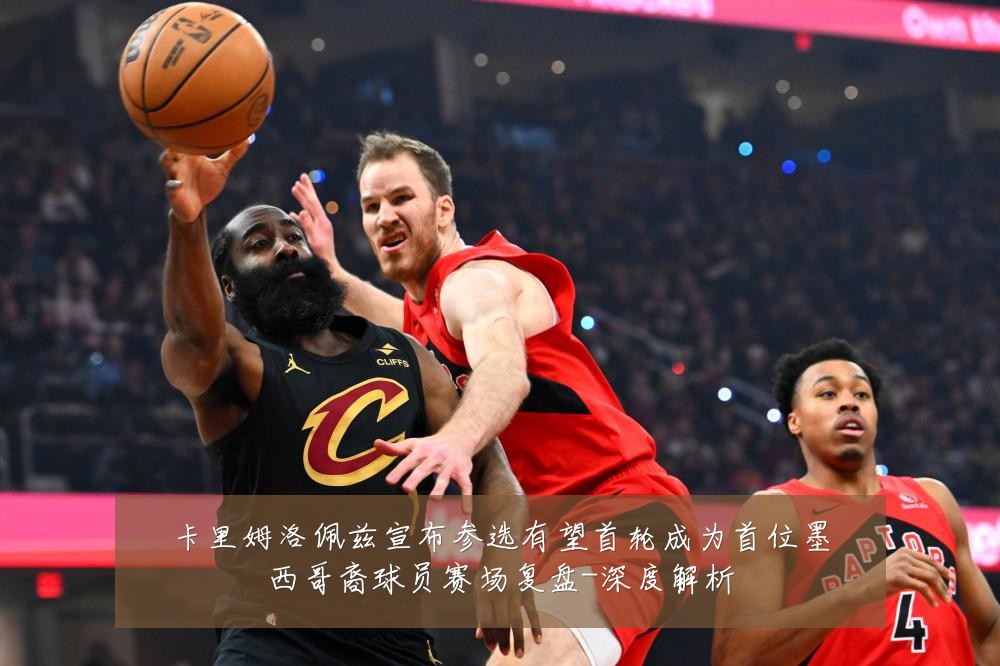 卡里姆洛佩兹宣布参选有望首轮成为首位墨西哥裔球员赛场复盘-深度解析