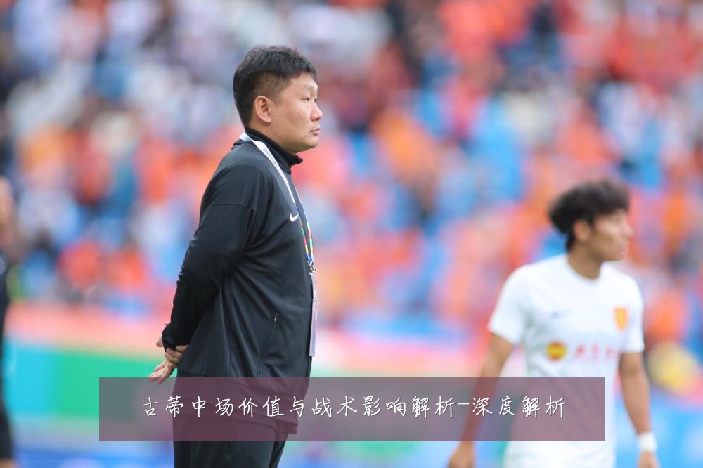 古蒂中场价值与战术影响解析-深度解析